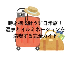 時之栖で叶う非日常旅！温泉とイルミネーションを満喫する完全ガイド